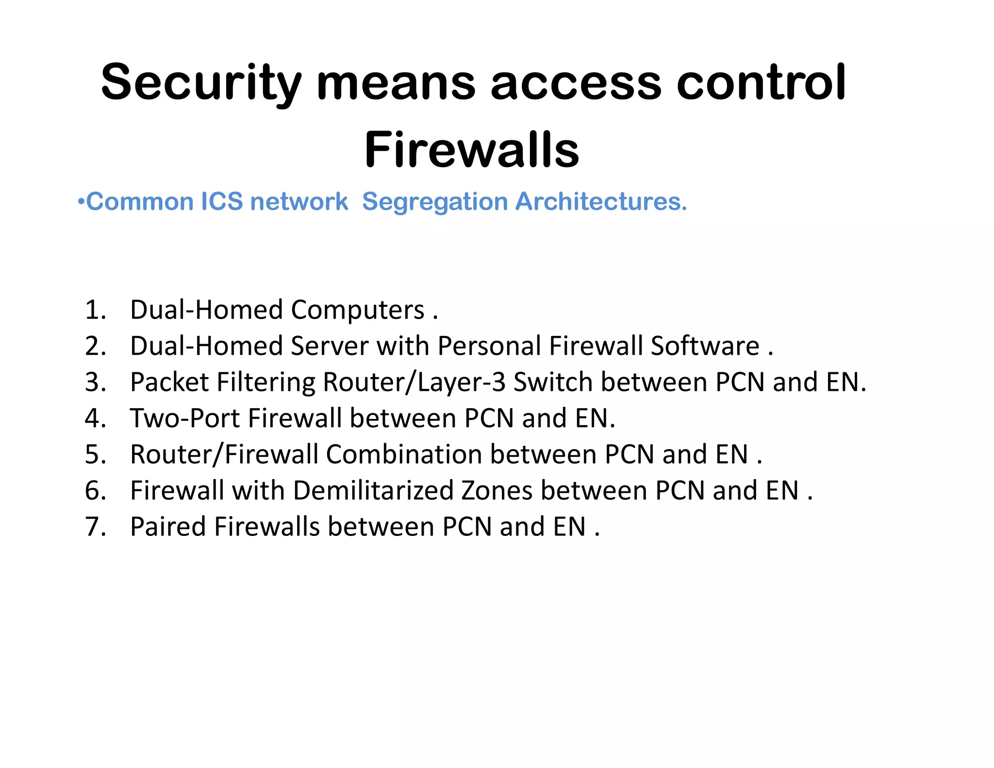 Security means access control
Firewalls
•Common ICS network Segregation Architectures.
1. Dual-Homed Computers .
2. Dual-Homed Server with Personal Firewall Software .
3. Packet Filtering Router/Layer-3 Switch between PCN and EN.3. Packet Filtering Router/Layer-3 Switch between PCN and EN.
4. Two-Port Firewall between PCN and EN.
5. Router/Firewall Combination between PCN and EN .
6. Firewall with Demilitarized Zones between PCN and EN .
7. Paired Firewalls between PCN and EN .
 