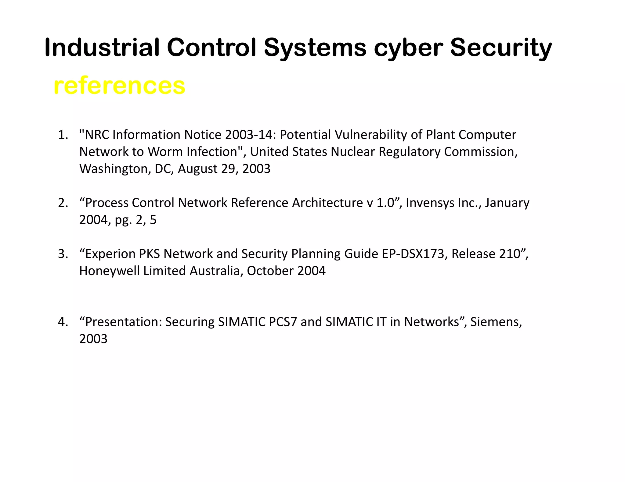 Industrial Control Systems cyber Security
references
1. "NRC Information Notice 2003-14: Potential Vulnerability of Plant Computer
Network to Worm Infection", United States Nuclear Regulatory Commission,
Washington, DC, August 29, 2003
2. “Process Control Network Reference Architecture v 1.0”, Invensys Inc., January
2004, pg. 2, 5
3. “Experion PKS Network and Security Planning Guide EP-DSX173, Release 210”,
Honeywell Limited Australia, October 2004
4. “Presentation: Securing SIMATIC PCS7 and SIMATIC IT in Networks”, Siemens,
2003
 
