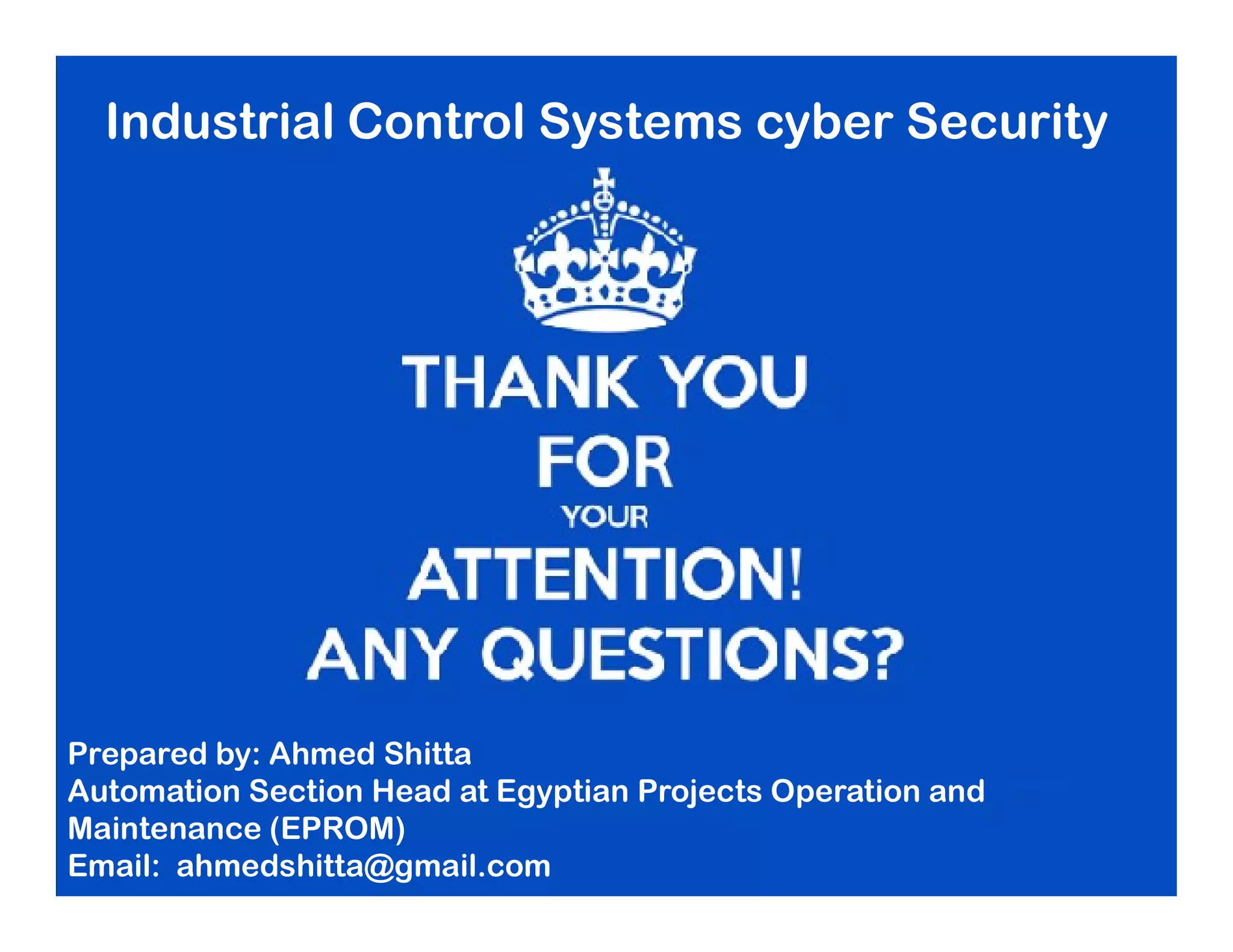 Industrial Control Systems cyber Security
Prepared by: Ahmed Shitta
Automation Section Head at Egyptian Projects Operation and
Maintenance (EPROM)
Email: ahmedshitta@gmail.com
 