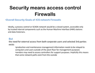 Security means access control
Firewalls
•Overall Security Goals of ICS network Firewalls
Ideally, a process control or SCADA network would be a closed system, accessible only
by trusted internal components such as the Human Machine Interface (HMI) stations
and data historians.
But
the need for external access from both corporate users and selected 3rd parties
exists
•production and maintenance management information needs to be relayed to
computers and users outside of the plant floor for management purposes
•vendors may need to access controllers for support purposes. Implicitly this means
that some network paths exist from the outside
 