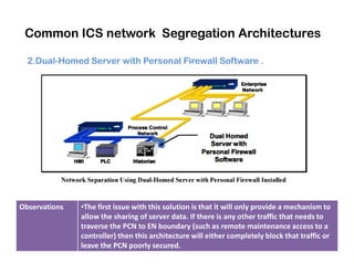 Common ICS network Segregation Architectures
2.Dual-Homed Server with Personal Firewall Software .
Observations •The first issue with this solution is that it will only provide a mechanism to
allow the sharing of server data. If there is any other traffic that needs to
traverse the PCN to EN boundary (such as remote maintenance access to a
controller) then this architecture will either completely block that traffic or
leave the PCN poorly secured.
 