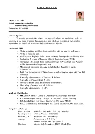 CURRICULUM VITAE
SAMIUL HASSAN
E-mail: samiul.hassan@aol.in
samiulhassan@outlook.com
Contact no: 8876158288
Career Objective:
To work for an organization where I can serve and enhance my professional skills for
prosperity in my career by giving the organization great effort and commitment by which the
organization and myself will achieve the individual goal and objective.
Professional Skills:
 Ability to maintain good long term relationship with my superiors and juniors.
 Ability to work in a team.
 Working under Engineers India Limited authority for completion of different works.
 Verification & prepare of Incoming Material Inspection Report (IMIR).
 Procurement of Materials from Warehouse through MIV (Material Issue Voucher)
and its documentation in systematic way.
 Measurement submission according to Scheduled of Rates (SOR) and its
documentation.
 Total Final documentation of Piping Loops as well as Structure along with Final Bill
submission.
 Knowledge & maintenance of Hardware & Software.
 Knowledge of Provident Fund & ESIC.
 Preparer of Health Safety Environment documentation.
 Make salary of workers (with all facilities).
 Knowledge & maintenance of ERP.
Academic Qualification:
 MCA from Central IT College in 2011 under Sikkim Manipal University.
 B.A. from Lakhipur College, Lakhipur in 2007 under Gauhati University.
 H.S. from Lakhipur H.S. School, Lakhipur in 2003 under AHSEC.
 HSLC (Matriculation) from Lakhipur H.S. School, Lakhipur in 2001 under SEBA.
Computer proficiency:
Office Packages : MS Office, PageMaker, Web Page Designing.
Operating System : MS Dos, Windows 98/XP/2000.
Hardware Skills : Assembling and Disassembling.
Language : Programming in C & C++,
RDBMS concept with SQL Server7.0.
Other tools : Internet, Web Technology, DBMS (Oracle 10g).
 