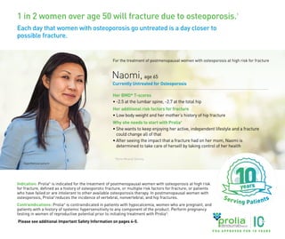 1 in 2 women over age 50 will fracture due to osteoporosis.1
Each day that women with osteoporosis go untreated is a day closer to
possible fracture.
Indication: Prolia®
is indicated for the treatment of postmenopausal women with osteoporosis at high risk
for fracture, defined as a history of osteoporotic fracture, or multiple risk factors for fracture; or patients
who have failed or are intolerant to other available osteoporosis therapy. In postmenopausal women with
osteoporosis, Prolia®
reduces the incidence of vertebral, nonvertebral, and hip fractures.
Contraindications: Prolia®
is contraindicated in patients with hypocalcemia, women who are pregnant, and
patients with a history of systemic hypersensitivity to any component of the product. Perform pregnancy
testing in women of reproductive potential prior to initiating treatment with Prolia®
.
Please see additional Important Safety Information on pages 4-5.
Naomi, age 65
Currently Untreated for Osteoporosis
Her BMD* T-scores
• -2.5 at the lumbar spine, -2.7 at the total hip
Her additional risk factors for fracture
• Low body weight and her mother’s history of hip fracture
Why she needs to start with Prolia®
• She wants to keep enjoying her active, independent lifestyle and a fracture
could change all of that
• After seeing the impact that a fracture had on her mom, Naomi is
determined to take care of herself by taking control of her health
Hypothetical patient
For the treatment of postmenopausal women with osteoporosis at high risk for fracture
*Bone Mineral Density.
F D A A P P R O V E D F O R 1 0 Y E A R S
USA-162-81952
 
