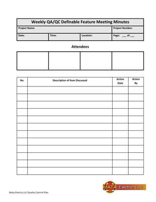 Mata Electric,LLC Quality Control Plan
Weekly QA/QC Definable Feature Meeting Minutes
Project Name: Project Number:
Date: Time: Location: Page: ___ of ___
Attendees
No. Description of Item Discussed Action
Date
Action
By
 