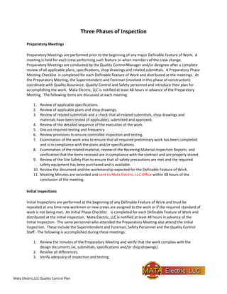 Mata Electric,LLC Quality Control Plan
Three Phases of Inspection
Preparatory Meetings
Preparatory Meetings are performed prior to the beginning of any major Definable Feature of Work. A
meeting is held for each crew performing such feature or when members of the crew change.
Preparatory Meetings are conducted by the Quality Control Manager and/or designee after a complete
review of all applicable plans, specifications, shop drawings and related submittals. A Preparatory Phase
Meeting Checklist is completed for each Definable Feature of Work and distributed at the meetings. At
the Preparatory Meeting, the Superintendent and Foreman (involved in this phase of construction)
coordinate with Quality Assurance, Quality Control and Safety personnel and introduce their plan for
accomplishing the work. Mata Electric, LLC is notified at least 48 hours in advance of the Preparatory
Meeting. The following items are discussed at each meeting:
1. Review of applicable specifications.
2. Review of applicable plans and shop drawings.
3. Review of related submittals and a check that all related submittals, shop drawings and
materials have been tested (if applicable), submitted and approved.
4. Review of the detailed sequence of the execution of the work.
5. Discuss required testing and frequency.
6. Review provisions to ensure controlled inspection and testing.
7. Examination of the work area to ensure that all required preliminary work has been completed
and is in compliance with the plans and/or specifications.
8. Examination of the related material, review of the Receiving Material Inspection Reports and
verification that the items received are in compliance with the contract and are properly stored.
9. Review of the Site Safety Plan to ensure that all safety precautions are met and the required
safety equipment has been purchased and is available.
10. Review the document and the workmanship expected for the Definable Feature of Work.
11. Meeting Minutes are recorded and sent to Mata Electric, LLC Office within 48 hours of the
conclusion of the meeting.
Initial Inspections
Initial Inspections are performed at the beginning of any Definable Feature of Work and must be
repeated at any time new workmen or new crews are assigned to the work or if the required standard of
work is not being met. An Initial Phase Checklist is completed for each Definable Feature of Work and
distributed at the initial inspection. Mata Electric, LLC is notified at least 48 hours in advance of the
Initial Inspection. The same personnel who attended the Preparatory Meeting also attend the Initial
Inspection. These include the Superintendent and Foreman, Safety Personnel and the Quality Control
Staff. The following is accomplished during these meetings:
1. Review the minutes of the Preparatory Meeting and verify that the work complies with the
design documents (ie, submittals, specifications and/or shop drawings).
2. Resolve all differences.
3. Verify adequacy of inspection and testing.
 