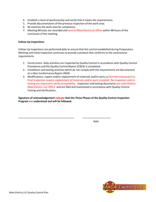 Mata Electric,LLC Quality Control Plan
4. Establish a level of workmanship and verify that it meets the requirements.
5. Provide documentation of the previous inspection of the work area.
6. Re-examine the work area for compliance.
7. Meeting Minutes are recorded and sent to Mata Electric,llc Office within 48 hours of the
conclusion of the meeting.
Follow-Up Inspections
Follow-Up Inspections are performed daily to ensure that the control established during Preparatory
Meeting and Initial Inspection continues to provide a product that conforms to the contractural
requirements.
1. Construction daily activities are inspected by Quality Control in accordance with Quality Control
Procedures and the Quality Control Report (CQCR) is completed.
2. Installation and testing activities which do not comply with the requirements are documented
on a Non-Conformance Report (NCR).
3. Modifications, repairs and/or replacement of materials and/or parts performed subsequent to
Final Inspection require replacement of materials and/or parts installed. Re-inspection and re-
testing are required to verify acceptability. Inspection and testing documents are submitted to
Mata Electric, LLC Office and are filed and maintained in accordance with Quality Control
Testing and Verifications .
Signature of acknowledgement indicate that the Three Phases of the Quality Control Inspection
Program are understood and will be followed.
________________________________________ ____________________
Date
 