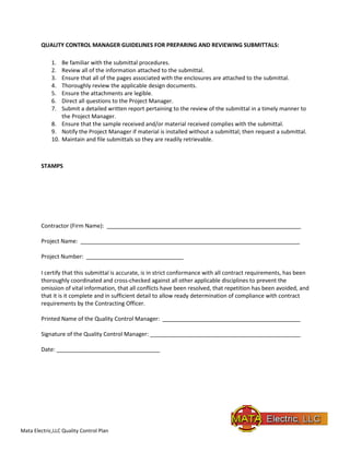 Mata Electric,LLC Quality Control Plan
QUALITY CONTROL MANAGER GUIDELINES FOR PREPARING AND REVIEWING SUBMITTALS:
1. Be familiar with the submittal procedures.
2. Review all of the information attached to the submittal.
3. Ensure that all of the pages associated with the enclosures are attached to the submittal.
4. Thoroughly review the applicable design documents.
5. Ensure the attachments are legible.
6. Direct all questions to the Project Manager.
7. Submit a detailed written report pertaining to the review of the submittal in a timely manner to
the Project Manager.
8. Ensure that the sample received and/or material received complies with the submittal.
9. Notify the Project Manager if material is installed without a submittal; then request a submittal.
10. Maintain and file submittals so they are readily retrievable.
STAMPS
Contractor (Firm Name): ______________________________________________________________
Project Name: ______________________________________________________________________
Project Number: _______________________________
I certify that this submittal is accurate, is in strict conformance with all contract requirements, has been
thoroughly coordinated and cross-checked against all other applicable disciplines to prevent the
omission of vital information, that all conflicts have been resolved, that repetition has been avoided, and
that it is it complete and in sufficient detail to allow ready determination of compliance with contract
requirements by the Contracting Officer.
Printed Name of the Quality Control Manager: ____________________________________________
Signature of the Quality Control Manager: ________________________________________________
Date: _________________________________
 