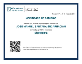 México, D.F. a 03 de marzo de 2016
Certificado de estudios
Inttelmex S.C. extiende la presente para acreditar que
JOSE MANUEL SANTANA ENCARNACION
completó y aprobó los estudios de
Electricista
Para verificar la autenticidad de este documento escanea el código QR o dirígete a:
https://capacitateparaelempleo.org/verifica/a24r8t7zs/
 