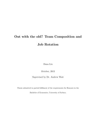 Out with the old? Team Composition and
Job Rotation
Dana Liu
October, 2013
Supervised by Dr. Andrew Wait
Thesis submitted in partial fulﬁlment of the requirements for Honours in the
Bachelor of Economics, University of Sydney.
 