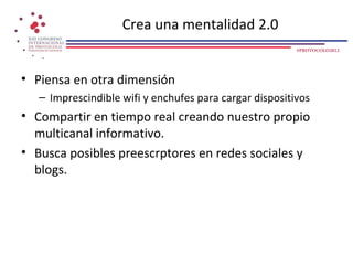 Crea una mentalidad 2.0
                                                         #PROTOCOLO2012




• Piensa en otra dimensión
   – Imprescindible wifi y enchufes para cargar dispositivos
• Compartir en tiempo real creando nuestro propio
  multicanal informativo.
• Busca posibles preescrptores en redes sociales y
  blogs.
 