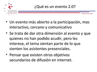 ¿Qué es un evento 2.0?
                                          #PROTOCOLO2012




• Un evento más abierto a la participación, mas
  interactivo, cercano y comunicativo
• Se trata de dar otra dimensión al evento y que
  quienes no han podido acudir, pero les
  interese, el tema sientan parte de lo que
  sienten los asistentes presenciales.
• Pensar que existen otros objetivos
  secundarios de difusión en internet.
 