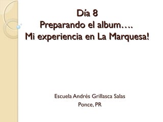 Día 8Día 8
Preparando el album….Preparando el album….
Mi experiencia en La Marquesa!Mi experiencia en La Marquesa!
Escuela Andrés Grillasca Salas
Ponce, PR
 