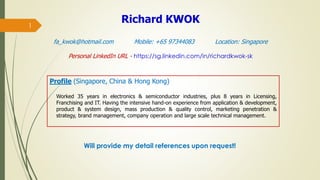 1
Profile (Singapore, China & Hong Kong)
Worked 35 years in electronics & semiconductor industries, plus 8 years in Licensing,
Franchising and IT. Having the intensive hand-on experience from application & development,
product & system design, mass production & quality control, marketing penetration &
strategy, brand management, company operation and large scale technical management.
Richard KWOK
fa_kwok@hotmail.com Mobile: +65 97344083 Location: Singapore
Personal LinkedIn URL - https://sg.linkedin.com/in/richardkwok-sk
Will provide my detail references upon request!
 
