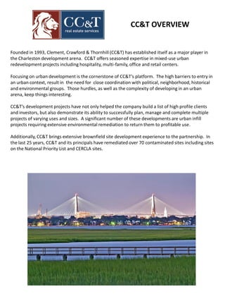 Founded in 1993, Clement, Crawford & Thornhill (CC&T) has established itself as a major player in
the Charleston development arena. CC&T offers seasoned expertise in mixed-use urban
redevelopment projects including hospitality, multi-family, office and retail centers.
Focusing on urban development is the cornerstone of CC&T’s platform. The high barriers to entry in
an urban context, result in the need for close coordination with political, neighborhood, historical
and environmental groups. Those hurdles, as well as the complexity of developing in an urban
arena, keep things interesting.
CC&T’s development projects have not only helped the company build a list of high profile clients
and investors, but also demonstrate its ability to successfully plan, manage and complete multiple
projects of varying uses and sizes. A significant number of these developments are urban infill
projects requiring extensive environmental remediation to return them to profitable use.
Additionally, CC&T brings extensive brownfield site development experience to the partnership. In
the last 25 years, CC&T and its principals have remediated over 70 contaminated sites including sites
on the National Priority List and CERCLA sites.
CC&T OVERVIEW
 