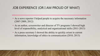 JOB EXPERIENCE (OR I AM PROUD OF WHAT)
• As a news reporter I helped people to acquire the necessary information
(2007-2009, 2012)
• As an author, screenwriter and director of TV programs I showed high
level of responsibility, analytical and organizational skills (2011-2013)
• As a press secretary I showed the ability to quickly orient in current
information, knowledge of ethics in communication (2010, 2013)
 