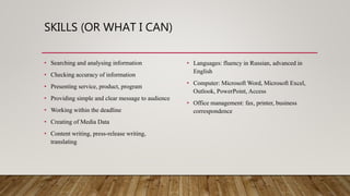 SKILLS (OR WHAT I CAN)
• Searching and analysing information
• Checking accuracy of information
• Presenting service, product, program
• Providing simple and clear message to audience
• Working within the deadline
• Creating of Media Data
• Content writing, press-release writing,
translating
• Languages: fluency in Russian, advanced in
English
• Computer: Microsoft Word, Microsoft Excel,
Outlook, PowerPoint, Access
• Office management: fax, printer, business
correspondence
 