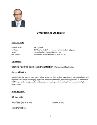 Omar Hamed Abdelaziz
Personal data
Date of birth: 19/10/1984
Address: 14th
Rushdi St. Safeer square, Heliopolis, Cairo, Egypt.
Email: omar.abdelaziz.hamed@gmail.com
Cell Phone: Permanent: 01003844445 - +2024150080
Education:
Bachelor degree business administration (Management Technology )
Career objective
Acquiring HR Vacancy at your corporation, where my skills and my experience can be developed and
deployed to achieve challenging objectives. In my future career, I am looking forward to become an
HR Manager, who is dependable and capable of meeting and exceeding line management high
expectations.
Work History:
HR Specialist :
(Mar/2012) to Present SEKEM Group
Responsibilities:
1
 