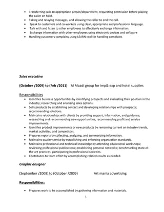 • Transferring calls to appropriate person/department, requesting permission before placing
the caller on hold.
• Taking and relaying messages, and allowing the caller to end the call.
• Speak to customers and co-workers using clear, appropriate and professional language.
• Talk with and listen to other employees to effectively exchange information.
• Exchange information with other employees using electronic devices and software
• Handling customers complains using LEARN tool for handling complains
Sales executive
(October /2009) to (Feb /2011) Al Maadi group for imp& exp and hotel supplies
Responsibilities
• Identifies business opportunities by identifying prospects and evaluating their position in the
industry; researching and analyzing sales options.
• Sells products by establishing contact and developing relationships with prospects;
recommending solutions.
• Maintains relationships with clients by providing support, information, and guidance;
researching and recommending new opportunities; recommending profit and service
improvements.
• Identifies product improvements or new products by remaining current on industry trends,
market activities, and competitors.
• Prepares reports by collecting, analyzing, and summarizing information.
• Maintains quality service by establishing and enforcing organization standards.
• Maintains professional and technical knowledge by attending educational workshops;
reviewing professional publications; establishing personal networks; benchmarking state-of-
the-art practices; participating in professional societies.
• Contributes to team effort by accomplishing related results as needed.
Graphic designer
(September /2008) to (October /2009) Art mania advertising
Responsibilities:
• Prepares work to be accomplished by gathering information and materials.
3
 