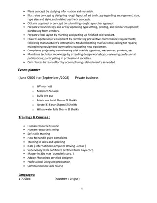 • Plans concept by studying information and materials.
• Illustrates concept by designing rough layout of art and copy regarding arrangement, size,
type size and style, and related aesthetic concepts.
• Obtains approval of concept by submitting rough layout for approval.
• Prepares finished copy and art by operating typesetting, printing, and similar equipment;
purchasing from vendors.
• Prepares final layout by marking and pasting up finished copy and art.
• Ensures operation of equipment by completing preventive maintenance requirements;
following manufacturer's instructions; troubleshooting malfunctions; calling for repairs;
maintaining equipment inventories; evaluating new equipment.
• Completes projects by coordinating with outside agencies, art services, printers, etc.
• Maintains technical knowledge by attending design workshops; reviewing professional
publications; participating in professional societies.
• Contributes to team effort by accomplishing related results as needed.
Events planner
(June /2001) to (September /2008) Private business
o JW marriott
o Marriott Zamalek
o Bulls eye pub
o Mexicana hotel Sharm El Sheikh
o Ibrotel El Fanar Sharm El Sheikh
o Hilton water falls Sharm El Sheikh
Trainings & Courses :
• Human resource training
• Human resource training
• Soft skills training
• How to handle guest complains
• Training in sales and upselling
• ICDL ( International Computer Driving License )
• Supervisory skills certificate certified from Raya corp.
• Master in 3Ds max ( autodesk corp. )
• Adobe Photoshop certified designer
• Professional DJing and production
• Communication skills course
Languages:
1-Arabic (Mother Tongue)
4
 