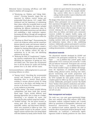 Behavioral factors—increasing self-efﬁcacy and skills
related to diabetes self-management:
. “Monitoring my Diabetes and Taking Medi-
cations”: Covering biometric targets that are
important for diabetes control: fasting and
postprandial blood glucose, A1C, weight, BMI,
cholesterol and the importance of maintaining
these values within the acceptable limits to avoid
complications. In addition, this lesson included
explaining the different medications taken by
patients and possible interactions and side effects
and establishing a daily medication regimen.
Increasing self-efﬁcacy through self-management
behaviors addresses behavioral factors within the
SCT.
. “Checking my Blood Sugar”: Demonstrating the
correct use of glucose meters and the connection
between glucose results and decisions related to
diabetes control. In addition, patients created a
schedule for checking blood glucose appropriate
to his or her diabetes control, the type of
medications he or she uses, and identifying
solutions for sick days.
. “Reducing the Risk of Complications”: Explain-
ing common complications due to diabetes and
identifying the importance of getting eye, foot,
and kidney tests. This lesson also incorporated
how to ask the doctors for results and teaching
patients how to do daily self-foot exams.
Environmental factors—addressing barriers to access and
increasing inﬂuence on others:
. “Staying Active”: Describing the recommended
amount and frequency of physical activity,
identifying when to monitor blood glucose,
working to increase physical activity by doing
exercises he or she enjoys, and ﬁnding ways to
exercise in the home if the community is unsafe
or not conducive to exercising.
. “Healthy Eating”: This lesson included deﬁning
carbohydrates and those foods that increase
blood sugar. Topics include different meal
planning approaches, how to shop on a budget,
identifying a set schedule for meals, and
reviewing the plate method using food models.
. “Problem Solving”: The last lesson focused on
setting goals that are speciﬁc, measureable,
achievable, realistic, and time-bound (SMART),
which were monitored at follow-up visits. This
closing module focused on the patients’ current
support systems and how they were being helped
with their diabetes by family and/or friends. Each
patient set a goal related to increasing the quality
of their support network. For example: identify-
ing a person within class to exercise with or
asking a family member or peer to help them with
a certain self-care behavior.
The design of the classes was more conversational versus
didactic where participants were encouraged to share
their experiences throughout the sessions. Once partici-
pants attended the initial class, they were invited to the
follow-up “Club” sessions where a variety of topics were
covered: reducing the risk of diabetes-related compli-
cation (foot, eye, kidney, and dental care), community
resources available for support, healthy coping and
problem solving (increasing environmental support and
dealing with emotions related to diabetes), healthy eating
(reading nutrition labels and carbohydrate counting),
and medications (names, when to take, establishing
routines). Additionally, patients participated in activities
such as dance (Zumba) lessons, group exercise routines,
cooking demonstrations, or diabetes jeopardy.
Educational materials
The educational materials developed by ELDEP and
provided to the participants included the “Viva más y
major . . . con su diabetes bajo control” guide, which
addressed the 3 SCT constructs and covered the 7 AADE
self-care behavior framework. Participants also received
the “Viva más y major . . . con su diabetes bajo control”
DVD, which included 6 topics on diabetes self-manage-
ment: the importance of controlling your diabetes,
healthy eating, physical activity, knowing your values,
glucose monitoring, and insulin preparation and
administration. Written supplemental information for
the DVD included the mini guides—sections of the
complete guide for follow-up classes where one topic is
covered. Additionally, participants received “My Health
Status” binders where patient’s medications and anthro-
pometric and biochemical data are written in order for
them to see the effectiveness of the diabetes treatment
and self-care plan.
Data management and analyses
The study was a pre–post quasi-experimental design.
Data were analyzed using SPSS software (SPSS 20.0).
Descriptive analyses compared baseline and 3-month
follow-up assessments of demographic, behavioral, and
biometrical characteristics among participants.
An intention-to-treat analysis approach was used to
avoid the effects of participant dropout during the study.
Additionally, we conducted a multivariate logistic
regression model to identify predictors for class return
DIABETES CARE AMONG LATINOS 3
Downloadedby[99.123.53.62]at11:0310January2016
 