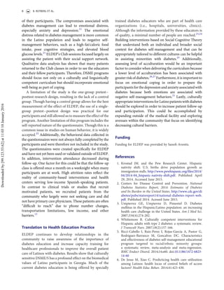 of their participants. The compromises associated with
diabetes management can lead to emotional distress,
especially anxiety and depression.21
The emotional
distress related to diabetes management is more common
in the Latino population and leads to negative self-
management behaviors, such as a high-fat/caloric food
intake, poor cognitive strategies, and elevated blood
glucose levels.21
ELDEP’s Club sessions focused largely on
assisting the patient with their social support network.
Qualitative data analysis has shown that many patients
returned to the Club classes in order to see the educators
and their fellow participants. Therefore, DSME programs
should focus not only on a culturally and linguistically
competent curriculum but should incorporate emotional
well-being as part of coping.
A limitation of the study is the one-group pretest–
posttest research design, resulting in the lack of a control
group. Though having a control group allows for the best
measurement of the effect of ELDEP, the use of a single-
group pretest–posttest design was practical for our
participants and still allowed us to measure theeffect of the
program. Another limitation of this program includes the
self-reported nature of the questionnaire. Though this is a
common issue in studies on human behavior, it is widely
accepted.22
Additionally, the behavioral data collected in
the questionnaires were not always fully completed by the
participants and were therefore not included in the study.
The questionnaires were created speciﬁcally for ELDEP
and have not yet been used or validated outside of ELDEP.
In addition, intervention attendance decreased during
follow-up. One factor for this could be that the follow-up
class is offered once a month on a weeknight when many
participants are at work. High attrition rates reﬂect the
reality of community-based interventions and health
centers serving low-income Spanish-speaking patients.
In contrast to clinical trials or studies that recruit
motivated patients, we recruited patients from the
community who largely were not seeking care and did
not have primary care physicians. These patients are often
“difﬁcult to reach” due to phone number changes,
transportation limitations, low income, and other
barriers.13
Translation to Health Education Practice
ELDEP continues to develop relationships in the
community to raise awareness of the importance of
diabetes education and increase capacity training for
healthcare professionals to improve the overall patient
care of Latinos with diabetes. Results show that culturally
sensitive DSME/S has a profound effect on the biomedical
values of Latino participants in Georgia. Much of the
current diabetes education is being offered by specially
trained diabetes educators who are part of health care
organizations (i.e., hospitals, universities, clinics).
Although the information provided by these educators is
of quality, a minimal number of people are reached.23,24
Building interventions based on Social Cognitive Theory
that understand both an individual and broader social
context for diabetes self-management and that can be
appropriately tailored to different cultures can be helpful
in assisting minorities with diabetes.25
Additionally,
assessing level of acculturation would be an important
factor to consider when delivering the curriculum because
a lower level of acculturation has been associated with
greater risk of diabetes.26,27
Furthermore, it is important to
focus on emotional coping in order to prepare the
participants for the depression and anxiety associated with
diabetes because both emotions are associated with
negative self-management behaviors.21
Lastly, culturally
appropriate interventionsfor Latinopatientswith diabetes
should be explored in order to increase patient follow-up
and participation. This could be accomplished by
expanding outside of the medical facility and exploring
avenues within the community that focus on identifying
decreasing cultural barriers.
Funding
Funding for ELDEP was provided by Sanoﬁ-Aventis.
References
1. Krostad JM. and the Pew Research Center. Hispanic
nativity shift: U.S. births drive population growth as
immigration stalls. http://www.pewhispanic.org/ﬁles/2014/
04/2014-04_hispanic-nativity-shift.pdf. Published April
29, 2014. Accessed June 2015.
2. Centers for Disease Control and Prevention. National
Diabetes Statistics Report, 2014: Estimates of Diabetes
and Its Burden in the United States. http://www.cdc.gov/di
abetes/pubs/statsreport14/national-diabetes-report-web.
pdf. Published 2014. Acessed June 2015.
3. Umpierrez GE, Umpierrez D, Pimentel D. Diabetes
mellitus in the Hispanic/Latino population: an increasing
health care challenge in the United States. Am J Med Sci.
2007;334(4):274-282.
4. Whittemore R. Culturally competent interventions for
Hispanic adults with type 2 diabetes: a systematic review.
J Transcult Nurs. 2007;18(2):157-166.
5. Ricci-Cabello I, Ruiz-Perez I, Rojas-Garcia A, Pastor G,
Rodriguez-Barranco M, Goncalves DC. Characteristics
and effectiveness of diabetes self-management educational
program targeted to racial/ethnic minority groups:
a systematic review, meta-analysis and meta-regression.
BMC Endocr Disord. 2014;14:e60. doi:10.1186/1472-6823-
14-60
6. De Jesus M, Xiao C. Predicticing health care utilization
among Latinos: health locus of control beliefs of access
factors? Health Educ Behav. 2014;41:423-430.
6 B. ROTBERG ET AL.
Downloadedby[99.123.53.62]at11:0310January2016
 