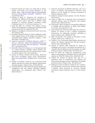 7. National Council of La Raza. An inside look at chronic
disease and health care among Hispanics in the
United States. http://www.lchc.org/wp-content/uploads/
Chronic_Disease_Report_2014.pdf. Published 2014.
Accessed June 2015.
8. Rotberg B, Mejia R, Umpierrez GE. Predictors of
attendance for diabetes self-management education visits
in low income Latinos with type 2 diabetes. Paper
presented at: American Diabetes Association Annual
Conference; June 13–17, 2014; San Francisco, CA.
9. Lorig KR, Ritter PL, Gonzalez VM. Hispanic chronic
disease self-management: a randomized community-based
outcome trial. Nurs Res. 2003;52(6):361-369.
10. Bandura A. Self-efﬁcacy: The Exercise of Control. New York,
NY: Freeman; 1997.
11. McCaffrey J, Banks D, Kedem L, Smith J. Application of the
social cognitive theory to the design and evaluation of a
community-based diabetes education program. J Nutr
Educ Behav. 2014;46(4):s115.
12. American Association of Diabetes Educators. AADE 7e
Self-care Behaviors. https://www.diabeteseducator.org/
patient-resources/aade7-self-care-behaviors. Published
2011. Accessed June 2015.
13. Rosal MC, Ockene IS, Restrepo A, et al. Randomized trial
of a literacy-sensitive, culturally tailored diabetes self-
management intervention for low-income Latinos: Latinos
en control. Diabetes Care. 2011;34:838-844.
14. Centers for Disease Control and Prevention. Behavioral
Risk Factor Surveillance System Survey Questionnaire.
http://www.cdc.gov/brfss/. Published 2013. Accessed June
2015.
15. Castillo A, Giachello A, Bates R, et al. Community-based
diabetes education for Latinos: the diabetes empowerment
education program. Diabetes Educ. 2010;36:586-594.
16. Lorig KR, Ritter PL, Villa F, Piette JD. Spanish diabetes self-
management with and without automated telephone
reinforcement: two randomized trials. Diabetes Care.
2007;31:408-414.
17. American Association of Diabetes Educators. The Art &
Science of Diabetes Self-management Education Desk
Reference. 3rd ed. Chicago, IL: American Association of
Diabetes Educators; 2014.
18. Juckett G. Caring for Latino patients. Am Fam Physician.
2013;87:48-54.
19. Caban A, Walker EA. A systematic review of research on
culturally relevant issues for Hispanics with diabetes.
Diabetes Educ. 2006;32:584-595.
20. Nwasuruba C, Khan M, Egede LE. Racial/ethnic differences
in multiple self-care behaviors in adults with diabetes.
J Gen Intern Med. 2007;22:115-120.
21. Concha JB, Kravitz HM, Chin MH, Kelley MA, Chavez N,
Johnson TP. Review of type 2 diabetes management
interventions for addressing emotional well-being in
Latinos. Diabetes Educ. 2009;35:941-958.
22. Baker TB, Brandon TH. Validity of self-reports in basic
research. Behav Assess. 1990;12:33-51.
23. Castillo A, et al. Community-based diabetes education for
Latinos: the diabetes empowerment education program.
Diabetes Educ. 2010;36:586-594.
24. Vincent D, McEwen MM, Hepworth JT, Stump CS.
Challenges and succeses of recruiting and retention for a
culturally tailored diabetes prevention program for adults
of Mexican descent. Diabetes Educ. 2013;39:222-230.
25. Rees CA, Karter AJ, Young BA. Race/ethnicity, social
support, and associations with diabetes self-care and clinical
outcomes in NHANES. Diabetes Educ. 2010;36:435-445.
26. O’Brien MJ, Shuman SJ, Barrios DM, Alos VA. A
qualitative study of acculturation and diabetes risk
among urban immigrant Latinas: implications for diabetes
prevention efforts. Diabetes Educ. 2014;40:616-625.
27. Rotberg B, Greene R, Mejia R, Umpierrez GE. Accultura-
tion and glycemic control in low-income Latinos with type
2 diabetes. Paper presented at: American Diabetes
Association Annual Conference; June 6–9, 2015; Boston,
MA.
DIABETES CARE AMONG LATINOS 7
Downloadedby[99.123.53.62]at11:0310January2016
 