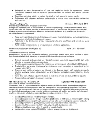 • Maintained accurate documentation of case and resolution details in management system
(Salesforce). Navigated multiple donation systems/databases to research and address customer
requests.
• Established procedural policies to capture the details of each request for current trends.
• Collaborated with colleagues and other business units to resolve cases, ensuring donor satisfaction
and retention.
Hobson’s– Arlington, VA November-2013- March-2014
End User Support Specialist (CAO)-Sparks Personnel
Managed the implementation of new customers in addition to performing a variety of technical tasks. Work
on documentation and provide feedback on web-based products to help improve the system for future years.
Working with colleague of graduate school applicants and their advocates (e.g., teachers, recommenders,
parents and guidance counselors.)
• Assess and respond to incoming technical support requests via email, telephone and web applications,
troubleshoot complex technical support requests.
• Participate in the development of new resources to help drive an efficient and current end users
support model.
• Assist with the implementation of new customers in Salesforce applications.
West Communications IP – Washington, DC March -2011-November-
2012
Support Desk Supervisor (Contract)
Responsible for technical and managerial leadership for customer service teams across multiple locations.
Coordinated daily help desk operations in support of 700+ internal and external end users.
• Trained, mentored, and supervised ten (10) staff members tasked with supporting SBA staff while
adhering to company policies and procedures.
• Provides queue management support for incidents and service requests referred by the SBA Support.
• Tracks incident and service tickets using ServiceNow and ensure completion of incident and service
requests within SLA’s.
• Ensures proper tracking procedures are followed by the Desktop Support staff including accurately
triaging, specifying custom categorization and prioritization, and updating each ticket in a timely
fashion.
• Makes daily team schedule adjustments based on early/late arrivals, call-outs, and leave requests.
• Represents Desktop Support at necessary meetings.
ASIS International, Inc. – Alexandria, VA September-1998-October-2009
Call Center & Member Services Supervisor
Supervised a team of (10) customer-service agents in a multi-faceted call center environment Managed the
day-to-day activities of the membership team and maintained accurate member records of (35,000+) both
domestically and internationally. Led and motivated staff to achieve high levels of productivity and customer
service, including reporting metrics, resolving problems, monitoring call quality, and training staff. Managed
employee attendance, scheduling, coaching and performed performance reviews.
• Served as Chapter Liaison for (200+) Chapter members.
• Increased sales revenue five straight years from $3.28 million in 2005 to $3.52 million in 2009, cutting
costs by 30% in membership through customer surveys, sales and recruiting and customer feedback.
• Exceeded performance in quality control, quality assurance and inventory purchasing.
• Servicing (33,000) members with 1500+ calls daily with a 3% abandonment rate.
• 98% percent call turnaround within 45 seconds of receipt of calls.
• Maintained an annual budget of $13,000 for customer service training and development.
 