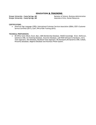 EDUCATION & TRAINING
Strayer University – Camp Springs, MD Bachelor of Science, Business Administration
Strayer University – Camp Springs, MD Associate of Arts, Human Resources
CERTIFICATIONS:
• American Sign Language (1995); International Customer Services Association (2004); CEO’s Customer
Service Certified (2011); CSAT; PPI & FOIA Training (2012)
TECHNICAL PROFICIENCIES:
• MS Office Suite (Word, Excel, Mac), AMIS Membership Database, WebEX knowledge 3Com, NetForum,
Salesforce CRM, CA Ticketing Database, Xtraction Database, LAN/WAN Software & Hardware, Citrix
Team Approach, AGS Database, Backbaud Team Approach, MS Sharepoint,MS Dynamics CRM, Colbalt,
Personify datasbase, Magento Database and InContact Phone System.
 