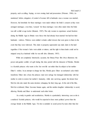 McConnell 2
property, such as selling, buying, or even owning land and possessions (Wiesner, 1986). As
mentioned before, relegation of control of women fell to husbands once a woman was married.
However, the betrothals for these marriages were made without the bride’s consent as they were
arranged marriages; even then, ‘consent’ for these marriages were often made when the bride
was still a child at age twelve (Bennett, 1987). The only women to experience actual freedom
during the Middle Ages in Britain were those who had already been married but had lost their
husbands - widows. Widows were entitled to lands called dowers that were given to them in the
event that they were widowed. This claim to property superseded any male claim to the land
regardless if the woman’s heirs were adults or minors, and the right to these lands could not be
stripped away by a husband while he was still alive (Bennett, 1987).
While not completely historically accurate, the Disney-Pixar film Brave illustrates the
power and gender conflict of a girl during this time period with the character of Merida. Merida
is a Scottish princess who wants to live her own life out rather than be subject to her mother
Elinor’s wishes. In an attempt to change her fate, Merida gives Elinor an enchanted cake which
transforms Elinor into a bear; the princess must now salvage her damaged relationship with her
mother in order to restore her mother’s humanity, while also surviving against the demon bear
Mor’du who also made the same decision (changing his fate) long ago. At the end of the film,
Mor’du is defeated, Elinor becomes human again, and the mother-daughter relationship is saved,
allowing Merida and Elinor to understand each other better.
As a study in gender and socialization, Merida is a particularly interesting case as she is
a medieval Scottish princess, who would be expected to have more political power than the
average female in the Middle Ages. Yet she is curtailed in social power by none other than her
 