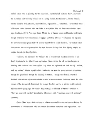 McConnell 3
mother Elinor, who is grooming her for succession. Merida herself exclaims that “...my whole
life is planned out!” not only because she is a young woman, but because “...I’m the princess.
I’m the example. I’ve got duties, responsibilities, expectations…” (Serafian). Her ascribed status
of Princess causes different roles and duties to be expected from her than women from a lower
class (McIntyre, 2014). As a royal figure, Merida has to “appear serene and beautiful and to give
no sign of trouble if she was anxious or happy,” (Johnston, 2011, p. 741) because it is expected
for her to have social graces that will resolve uncomfortable social situations. Her mother Elinor
demonstrates this social power when she stops the three visiting clans from fighting simply by
striding through the fray (Serafian).
Therefore, it is imperative for Merida’s life to be controlled by older members of her
family (particularly her father Fergus and mother Elinor) so that she will one day be adept in
handling such situations as a future queen. “My whole life is planned out, until the day I become,
well, my mother,” Merida says (Serafian), reinforcing the idea that gender roles are perpetuated
through the generations through the teaching of children. Through this lifestyle, Merida’s
freedom is encroached upon as she cannot allowed to make decisions for herself, much like other
women of the time period. In contrast, her younger brothers are free to get into trouble not only
because of their young age, but because they are boys, as indicated by Merida’s mention of
“They get away with murder!” immediately following it with, “I can’t get away with anything!”
(Serafian).
Queen Elinor says a litany of things a princess does and does not, each one reflecting the
expectations of a noblewoman who has different but similar restrictions and expectations. For
 