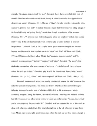 McConnell 4
example, “A princess does not stuff her gob,” (Serafian) shows that women had strict code of
manners from how to converse to how to eat politely in order to maintain their appearance of
elegance and serenity (Johnston, 2011). The rest of Elinor’s list also coincides with gender roles,
such as “A princess rises early” (Serafian) because it meant that the woman was taking charge of
the household early and getting the day’s work done through organization of the servants
(Johnston, 2011). “A princess must be knowledgeable about her kingdom,” reflects that Merida
must be wise if she is to keep accounts when someone else (a future husband) is away or
incapacitated” (Johnston, 2011, p. 741). Again, social graces were encouraged and enforced
because a noblewoman’s ideal conduct was to be “pious” and “kind” (Williams and Echols,
1994, p. 185) as seen by Elinor telling Merida that “a princess does not chortle,” and “[a
princess] is compassionate,” “patient,” “cautious,” and “clean” (Serafian). The queen’s final
declaration summarizes what was expected of a princess - “...And above all else, a princess
strives for well...perfection!,” (Serafian) tying in with the idea of royal figures being “serene”
(Johnston, 2011, p. 741), “chaste” and “sweet-tempered” (Williams and Echols, 1994, p. 185).
Betrothal, as mentioned before, was usually commenced without the bride’s consent (but
rather the consent of her parents). This trend also follows Merida as she is expected to agree
(adhering to women’s gender role of ‘obedient child/wife’) to this arrangement, yet she
adamantly disagrees, telling her mother, “I want my freedom!” reflecting that medieval women
had little freedom as was talked about before, to which her mother replies “Merida, this is what
you've been preparing for your whole life,” (Serafian) as it was expected for her to listen and go
along with what was asked of her. This trend of complying to the will of society is later shown
when Merida must wear a tight, constricting dress when she must see her three suitors attempt to
 