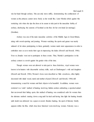 McConnell 5
win her hand through archery. She can only move stiffly, demonstrating the confinement of
women as the princess cannot move freely as she would like. Later Merida rebels against this
restricting role when she rips the dress at its seams to take part in the masculine hobby of
archery, disobeying the customs of Scotland as she fires for her own hand [in marriage]
(Serafian).
Archery was one of the main masculine activities of the Middle Ages in Great Britain,
along with sword-sparring and jousting. Women watching the sports and games was nearly
unheard of, let alone participating in them; gradually women made more appearances in order to
embolden men so as to stroke their egos in impressing the ladies (Howell and Howell, 1986).
Even so, females were not to participate in these events. Thus, Merida’s participation in the
archery contest is a revolt against the gender roles of the time.
Though women were not allowed to take part in these festivities, royal women were
known to be hunters with discernable archery skills, such as Charlemagne’s wife and daughters
(Howell and Howell, 1986). Women’s bows were described as ‘little crossbows, often highly
decorated with inlaid wood, metal and mother-of-pearl,’(Howell and Howell, 1986) still
demonstrating a need for women and their objects to be beautiful. In addition, women were
restricted to a ‘safer’ method of hunting involving hidden archers ambushing a spooked animal
that ran toward their hiding spots; this method of hunting was considered safer for women than
the alternate method: running down a stag until he tired and having him fight the hunting hounds
until death was delivered via a spear or sword. Besides hunting, the sport of falconry briefly
appears within the film, which does have historical roots involving women. Falconry was a
 