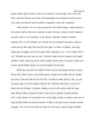 McConnell 6
popular hunting sport for females as they were considered “strong enough to ride a horse and
hold a small bird” (Howell and Howell, 1986), perpetuating the stereotypical idea that women
were weaker and deserved special treatment in comparison to their male counterparts.
While Merida’s bow is an ornate wooden bow with Scottish designs, it simply appears to
be a normal shortbow rather than a miniature crossbow. However, archery was still considered a
masculine sport as it was “mandated...so the citizenry could fight in militias if needed,”
(Johnston, 2011, p. 282). Naturally, men were the only one considered true citizens, seeing as
women had very little rights other than the dower rights of a widow. In addition, when King
Fergus gifts his daughter with her bow, Queen Elinor immediately says, “A bow, Fergus? She’s a
lady,” (Serafian) and years later also says, “A princess should not have weaponry in my opinion”
(Serafian), further insinuating that the world of archery and the realm of a woman’s domain were
separate and that Merida should not cross the boundaries between them.
Merida also strays from the traditional female roles not only through her bow in archery,
but her will to climb. In Brave, the Scottish princess excitedly tells her father that she “climbed
the Crone’s Tooth and drank from the Fire Falls,” for which her father tells her, “They say only
the ancient kings were brave enough to drink the fire,” indicating that bravery is a trait to be
linked with men (Serafian). In addition, climbing was also a skill used in warfare for sieges,
tying climbing ability to strength for which women were not regarded as having (Johnston,
2011). Lastly, Merida was also pictured with a sword, angrily hacking at a bedpost at the news of
being betrothed (further proving her reluctance to adhere to the gender roles concerning arranged
marriages). The sword is most notable for being one of the choice weapons during the Middle
 