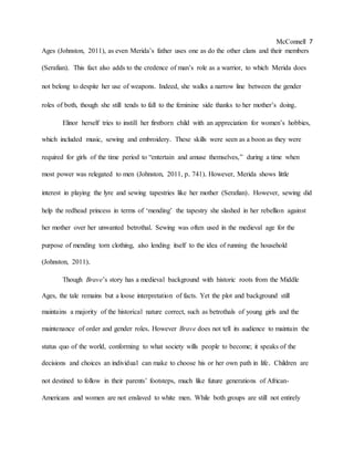 McConnell 7
Ages (Johnston, 2011), as even Merida’s father uses one as do the other clans and their members
(Serafian). This fact also adds to the credence of man’s role as a warrior, to which Merida does
not belong to despite her use of weapons. Indeed, she walks a narrow line between the gender
roles of both, though she still tends to fall to the feminine side thanks to her mother’s doing.
Elinor herself tries to instill her firstborn child with an appreciation for women’s hobbies,
which included music, sewing and embroidery. These skills were seen as a boon as they were
required for girls of the time period to “entertain and amuse themselves,” during a time when
most power was relegated to men (Johnston, 2011, p. 741). However, Merida shows little
interest in playing the lyre and sewing tapestries like her mother (Serafian). However, sewing did
help the redhead princess in terms of ‘mending’ the tapestry she slashed in her rebellion against
her mother over her unwanted betrothal. Sewing was often used in the medieval age for the
purpose of mending torn clothing, also lending itself to the idea of running the household
(Johnston, 2011).
Though Brave’s story has a medieval background with historic roots from the Middle
Ages, the tale remains but a loose interpretation of facts. Yet the plot and background still
maintains a majority of the historical nature correct, such as betrothals of young girls and the
maintenance of order and gender roles. However Brave does not tell its audience to maintain the
status quo of the world, conforming to what society wills people to become; it speaks of the
decisions and choices an individual can make to choose his or her own path in life. Children are
not destined to follow in their parents’ footsteps, much like future generations of African-
Americans and women are not enslaved to white men. While both groups are still not entirely
 