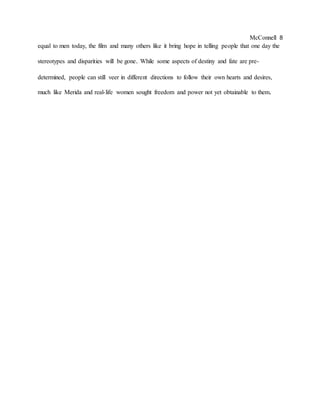 McConnell 8
equal to men today, the film and many others like it bring hope in telling people that one day the
stereotypes and disparities will be gone. While some aspects of destiny and fate are pre-
determined, people can still veer in different directions to follow their own hearts and desires,
much like Merida and real-life women sought freedom and power not yet obtainable to them.
 