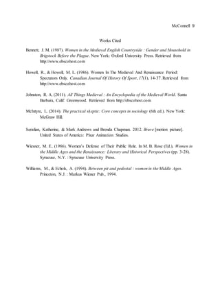 McConnell 9
Works Cited
Bennett, J. M. (1987). Women in the Medieval English Countryside : Gender and Household in
Brigstock Before the Plague. New York: Oxford University Press. Retrieved from
http://www.ebscohost.com
Howell, R., & Howell, M. L. (1986). Women In The Medieval And Renaissance Period:
Spectators Only. Canadian Journal Of History Of Sport, 17(1), 14-37. Retrieved from
http://www.ebscohost.com
Johnston, R. A. (2011). All Things Medieval : An Encyclopedia of the Medieval World. Santa
Barbara, Calif: Greenwood. Retrieved from http://ebscohost.com
McIntyre, L. (2014). The practical skeptic: Core concepts in sociology (6th ed.). New York:
McGraw Hill.
Serafian, Katherine, & Mark Andrews and Brenda Chapman. 2012. Brave [motion picture].
United States of America: Pixar Animation Studios.
Wiesner, M. E.. (1986). Women’s Defense of Their Public Role. In M. B. Rose (Ed.), Women in
the Middle Ages and the Renaissance: Literary and Historical Perspectives (pp. 3-28).
Syracuse, N.Y. : Syracuse University Press.
Williams, M., & Echols, A. (1994). Between pit and pedestal : women in the Middle Ages.
Princeton, N.J. : Markus Wiener Pub., 1994.
 