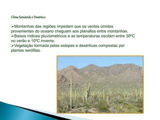 ClimaSemiáridoe Desértico:
Montanhas das regiões impedem que os ventos úmidos
provenientes do oceano cheguem aos planaltos entre montanhas.
Baixos índices pluviométricos e as temperaturas oscilam entre 30ºC
no verão e 10ºC inverno.
Vegetação formada pelas estepes e desérticas compostas por
plantas xerófilas.
 