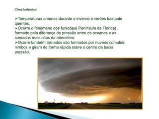 ClimaSubtropical:
Temperaturas amenas durante o inverno e verões bastante
quentes.
Ocorre o fenômeno dos furacões( Península da Florida) ,
formado pela diferença de pressão entre os oceanos e as
camadas mais altas da atmosfera.
Ocorre também tornados são formados por nuvens cúmulos-
nimbos e giram de forma rápida sobre o centro de baixa
pressão.
 