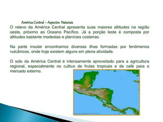AméricaCentral– Aspectos Naturais
O relevo da América Central apresenta suas maiores altitudes na região
oeste, próximo ao Oceano Pacífico. Já a porção leste é composta por
altitudes bastante modestas e planícies costeiras.
Na parte insular encontramos diversas ilhas formadas por fenômenos
vulcânicos, onde hoje existem alguns em plena atividade.
O solo da América Central é intensamente aproveitado para a agricultura
regional, especialmente no cultivo de frutas tropicais e de café para o
mercado externo.
 