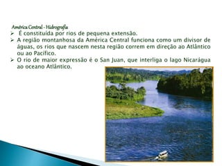 AméricaCentral- Hidrografia
 É constituída por rios de pequena extensão.
 A região montanhosa da América Central funciona como um divisor de
águas, os rios que nascem nesta região correm em direção ao Atlântico
ou ao Pacífico.
 O rio de maior expressão é o San Juan, que interliga o lago Nicarágua
ao oceano Atlântico.
 