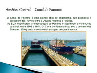 O Canal do Panamá é uma grande obra de engenharia, que possibilita a
passagem dos navios entre o Oceano Atlântico e Pacífico.
Os EUA incentivaram a emancipação do Panamá e assumiram a construção
do canal, entre 1903 e 1914. O Canal do Panamá ficou sob o domínio dos
EUA até 1999 quando o controle foi entregue aos panamenhos.
 