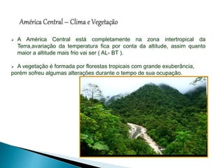  A América Central está completamente na zona intertropical da
Terra,avariação da temperatura fica por conta da altitude, assim quanto
maior a altitude mais frio vai ser ( AL- BT ).
 A vegetação é formada por florestas tropicais com grande exuberância,
porém sofreu algumas alterações durante o tempo de sua ocupação.
 