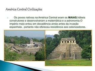  Os povos nativos na América Central eram os MAIAS,hábeis
construtores e desenvolveram a matemática e a astronomia.O
império maio entou em decadência ainda antes da invasão
espanhola , portanto não ofereceu resistência aos colonizadores.
 