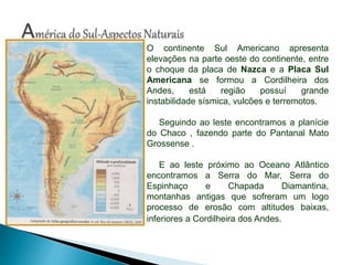 O continente Sul Americano apresenta
elevações na parte oeste do continente, entre
o choque da placa de Nazca e a Placa Sul
Americana se formou a Cordilheira dos
Andes, está região possuí grande
instabilidade sísmica, vulcões e terremotos.
Seguindo ao leste encontramos a planície
do Chaco , fazendo parte do Pantanal Mato
Grossense .
E ao leste próximo ao Oceano Atlântico
encontramos a Serra do Mar, Serra do
Espinhaço e Chapada Diamantina,
montanhas antigas que sofreram um logo
processo de erosão com altitudes baixas,
inferiores a Cordilheira dos Andes.
 