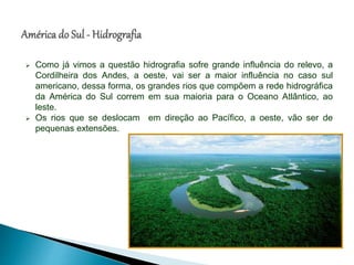  Como já vimos a questão hidrografia sofre grande influência do relevo, a
Cordilheira dos Andes, a oeste, vai ser a maior influência no caso sul
americano, dessa forma, os grandes rios que compõem a rede hidrográfica
da América do Sul correm em sua maioria para o Oceano Atlântico, ao
leste.
 Os rios que se deslocam em direção ao Pacífico, a oeste, vão ser de
pequenas extensões.
 