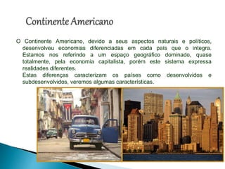 O Continente Americano, devido a seus aspectos naturais e políticos,
desenvolveu economias diferenciadas em cada país que o integra.
Estamos nos referindo a um espaço geográfico dominado, quase
totalmente, pela economia capitalista, porém este sistema expressa
realidades diferentes.
Estas diferenças caracterizam os países como desenvolvidos e
subdesenvolvidos, veremos algumas características.
 