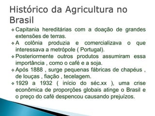  Capitania hereditárias com a doação de grandes
extensões de terras.
 A colônia produzia e comercializava o que
interessava a metrópole ( Portugal).
 Posteriormente outros produtos assumiram essa
importância , como o café e a soja.
 Após 1888 , surge pequenas fábricas de chapéus ,
de louças , fiação , tecelagem.
 1929 a 1932 ( início do séc.xx ), uma crise
econômica de proporções globais atinge o Brasil e
o preço do café despencou causando prejuízos.
 