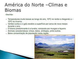 ClimaPolar:
 Temperaturas muito baixas ao longo do ano, 10ºC no verão e chegando a –
10ºC no inverno.
 Verões curtos e o gelo recobre a superfície por cerca de nove meses
durante o ano.
 O bioma predominante é a tundra, composta por musgos e liquens.
 Animais característicos: Ursos, lobos, antílopes, entre outros.
 Baixa concentração de população nesta região.
 