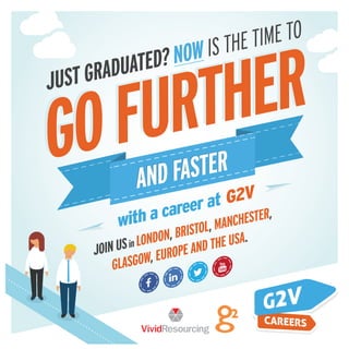JUST GRADUATED?NOW IS THE TIME TO
with a career at G2V
AND FASTER
AND FASTER
JOIN USin LONDON, BRISTOL, MANCHESTER,
GLASGOW, EUROPE AND THE USA.
 