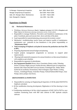 Sr.Manager- Engineering & Inspection April 2009 –March 2014Sr.Manager- Engineering & Inspection April 2009 –March 2014
Manager (Engineering & Inspection)Manager (Engineering & Inspection) April 2004 –March 2009April 2004 –March 2009
Addl. /DY. Manager (Mech. Maintenance)Addl. /DY. Manager (Mech. Maintenance) Jan 1997 – March 2004Jan 1997 – March 2004
Asst. Manager/Sr. EngineerAsst. Manager/Sr. Engineer July 1990 – Dec-1996July 1990 – Dec-1996
Experience in Detail:Experience in Detail:
(A)(A) Mechanical MaintenanceMechanical Maintenance
 WorkingWorking as Mechanical Maintenanceas Mechanical Maintenance HeadHead ofof Sulphuric acid plant,Sulphuric acid plant, DAP/NPKDAP/NPK && Phosphoric acidPhosphoric acid
PlantPlant. Organize the Maintenance planning, maintenance activity of above plants.. Organize the Maintenance planning, maintenance activity of above plants.
 Responsible to manage Predictive, Preventive and breakdown maintenance of theResponsible to manage Predictive, Preventive and breakdown maintenance of the
plant.plant. Coordinate, plan and execute shut –down activities of the plant.Coordinate, plan and execute shut –down activities of the plant.
 Lead responsible for material planning, procurement & inventory controlLead responsible for material planning, procurement & inventory control
 Mechanical troubleshooting, resolve issues and improve quality of maintenance,Mechanical troubleshooting, resolve issues and improve quality of maintenance,
maintenance cost reduction & less breakdown is the prime responsibility asmaintenance cost reduction & less breakdown is the prime responsibility as
““Maintenance HeadMaintenance Head””
 Total revamping of Sulphuric acid plant & increase the production rate from 35%Total revamping of Sulphuric acid plant & increase the production rate from 35%
to 90%..to 90%..
 Preparing departmental annual budget and planning.Preparing departmental annual budget and planning.
 Capital projects management assignments as necessary to support plantCapital projects management assignments as necessary to support plant
improvements.improvements.
 Planning both material & manpower for annual shutdown so that annual shutdownPlanning both material & manpower for annual shutdown so that annual shutdown
will complete as per schedule,will complete as per schedule,
 Responsible for appraisal of subordinates.Responsible for appraisal of subordinates.
 Key Equipments Handled:Key Equipments Handled: Rotary dryer, Granulator, Rotary cooler, VibratingRotary dryer, Granulator, Rotary cooler, Vibrating
Screen, Cyclones, Flight conveyor, bucket elevator, different types of compressors,Screen, Cyclones, Flight conveyor, bucket elevator, different types of compressors,
hammer mill, Chain mill, Belt Conveyor System, Centrifugal fanshammer mill, Chain mill, Belt Conveyor System, Centrifugal fans ,, Boiler, BoilerBoiler, Boiler
System & its auxiliaries, Economizers, Heat exchangers, Super Heater, CoolingSystem & its auxiliaries, Economizers, Heat exchangers, Super Heater, Cooling
Towers, , Centrifugal Pumps, Axial flow Pumps, Vertical Submersible Pumps , GearTowers, , Centrifugal Pumps, Axial flow Pumps, Vertical Submersible Pumps , Gear
Pumps, slurry pumps, Gear boxes,Pumps, slurry pumps, Gear boxes,
(B)ENGINEERING & INSPECTION(B)ENGINEERING & INSPECTION
 Responsible for carrying out Engineering & Inspection of All the plant DAP,PAP &Responsible for carrying out Engineering & Inspection of All the plant DAP,PAP &
Sulphuric acid plantSulphuric acid plant
 All the modification drawing development, Digitization of all the drawing in AutoAll the modification drawing development, Digitization of all the drawing in Auto
CadCad
 Conditioning monitoring of all the critical equipment of DAP, SAP & PAP by ouyrConditioning monitoring of all the critical equipment of DAP, SAP & PAP by ouyr
condition monitoring team with SKF data collector & SKF Aptitude analysiscondition monitoring team with SKF data collector & SKF Aptitude analysis
softwaresoftware
 